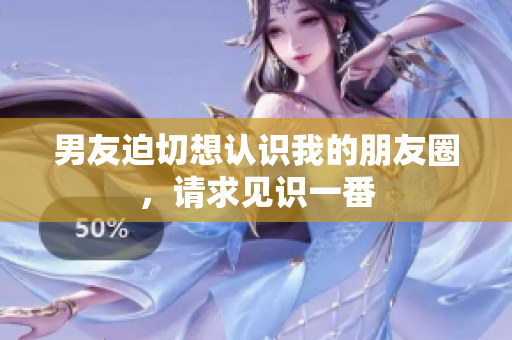 男友迫切想認(rèn)識(shí)我的朋友圈，請(qǐng)求見(jiàn)識(shí)一番
