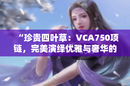 “珍貴四葉草：VCA750項(xiàng)鏈，完美演繹優(yōu)雅與奢華的結(jié)合！”