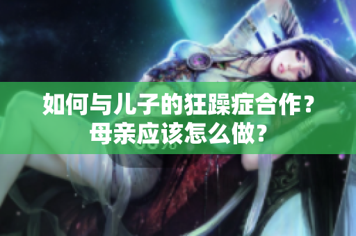 如何與兒子的狂躁癥合作?母親應(yīng)該怎么做? 如何與兒子的狂躁癥合作?母親應(yīng)該怎么做?