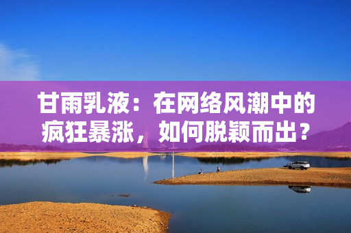 甘雨乳液:在網(wǎng)絡(luò)風(fēng)潮中的瘋狂暴漲,如何脫穎而出? 甘雨乳液:在網(wǎng)絡(luò)風(fēng)潮中的瘋狂暴漲,如何脫穎而出?