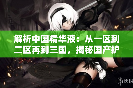 解析中國(guó)精華液：從一區(qū)到二區(qū)再到三國(guó)，揭秘國(guó)產(chǎn)護(hù)膚界的精髓