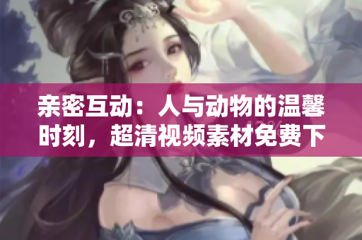 親密互動:人與動物的溫馨時(shí)刻,超清視頻素材免費(fèi)下載 親密互動:人與動物的溫馨時(shí)刻,超清視頻素材免費(fèi)下載