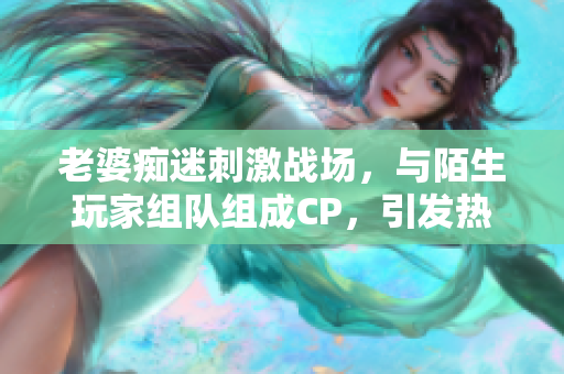 老婆癡迷刺激戰(zhàn)場,與陌生玩家組隊(duì)組成CP,引發(fā)熱議 老婆癡迷刺激戰(zhàn)場,與陌生玩家組隊(duì)組成CP,引發(fā)熱議