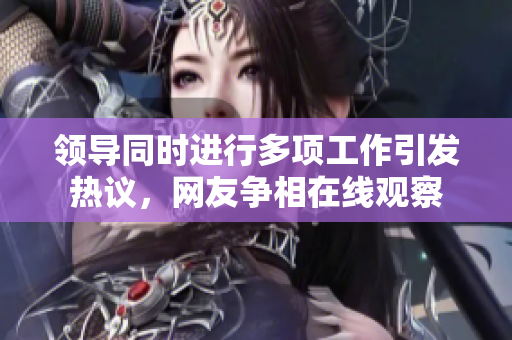 領(lǐng)導(dǎo)同時(shí)進(jìn)行多項(xiàng)工作引發(fā)熱議，網(wǎng)友爭(zhēng)相在線觀察