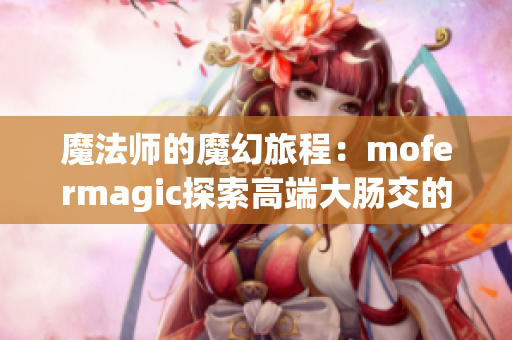 魔法師的魔幻旅程：mofermagic探索高端大腸交的神奇世界