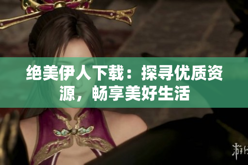 絕美伊人下載：探尋優(yōu)質(zhì)資源，暢享美好生活