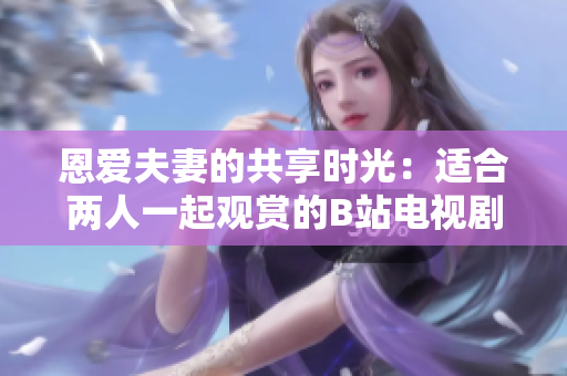 恩愛夫妻的共享時(shí)光：適合兩人一起觀賞的B站電視劇推薦