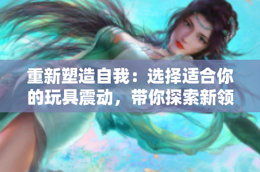 重新塑造自我：選擇適合你的玩具震動(dòng)，帶你探索新領(lǐng)域