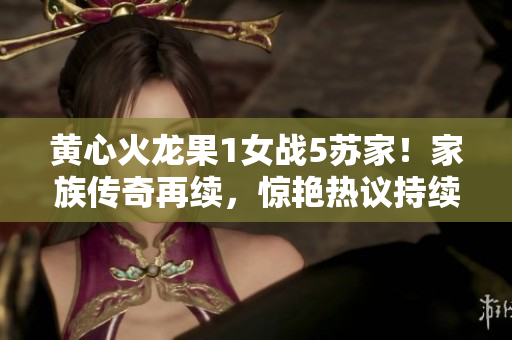 黃心火龍果1女戰(zhàn)5蘇家！家族傳奇再續(xù)，驚艷熱議持續(xù)升溫！