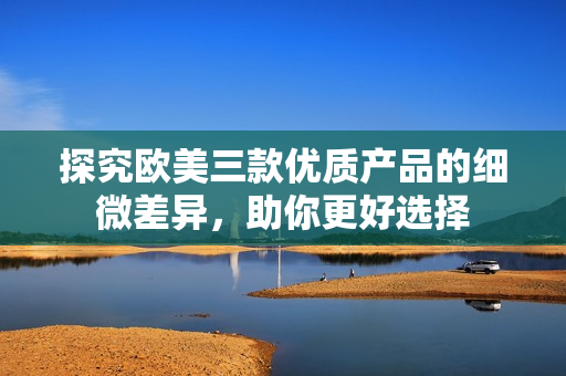 探究歐美三款優(yōu)質(zhì)產(chǎn)品的細(xì)微差異，助你更好選擇