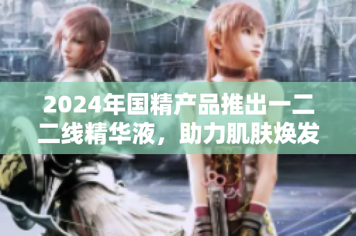 2024年國(guó)精產(chǎn)品推出一二二線精華液，助力肌膚煥發(fā)新生