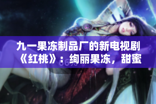 九一果凍制品廠的新電視劇《紅桃》:絢麗果凍,甜蜜人生 九一果凍制品廠的新電視劇《紅桃》:絢麗果凍,甜蜜人生