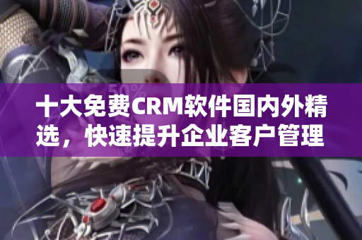 十大免費(fèi)CRM軟件國內(nèi)外精選，快速提升企業(yè)客戶管理效率