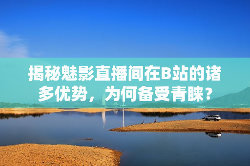 揭秘魅影直播間在B站的諸多優(yōu)勢，為何備受青睞？