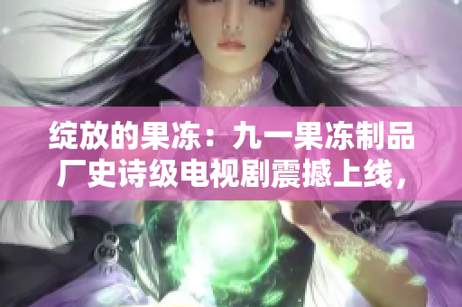 綻放的果凍：九一果凍制品廠史詩級電視劇震撼上線，故事揭示背后的辛酸與輝煌