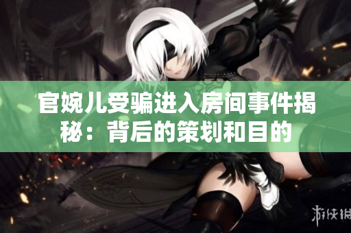 官婉兒受騙進(jìn)入房間事件揭秘：背后的策劃和目的