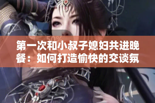 第一次和小叔子媳婦共進晚餐：如何打造愉快的交談氛圍？