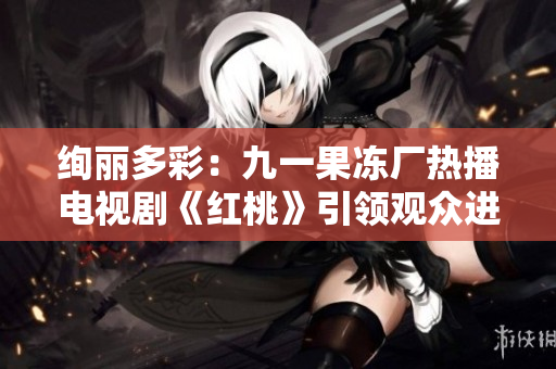 絢麗多彩:九一果凍廠熱播電視劇《紅桃》引領觀眾進入奇妙甜蜜世界 絢麗多彩:九一果凍廠熱播電視劇《紅桃》引領觀眾進入奇妙甜蜜世界