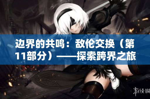 邊界的共鳴:敵倫交換(第11部分)——探索跨界之旅的神秘力量 邊界的共鳴:敵倫交換(第11部分)——探索跨界之旅的神秘力量