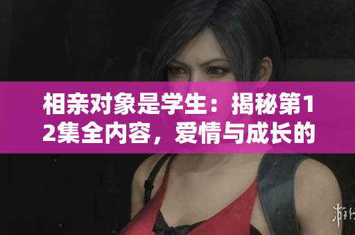 相親對(duì)象是學(xué)生：揭秘第12集全內(nèi)容，愛情與成長(zhǎng)的交織