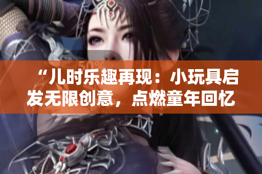 “兒時(shí)樂(lè)趣再現(xiàn)：小玩具啟發(fā)無(wú)限創(chuàng)意，點(diǎn)燃童年回憶！”