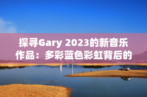 探尋Gary 2023的新音樂作品:多彩藍(lán)色彩虹背后的音韻與情感之旅 探尋Gary 2023的新音樂作品:多彩藍(lán)色彩虹背后的音韻與情感之旅