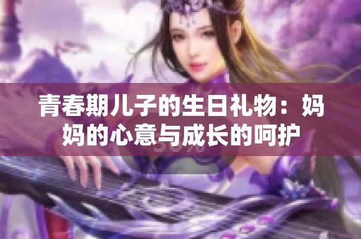 青春期兒子的生日禮物:媽媽的心意與成長的呵護 青春期兒子的生日禮物:媽媽的心意與成長的呵護