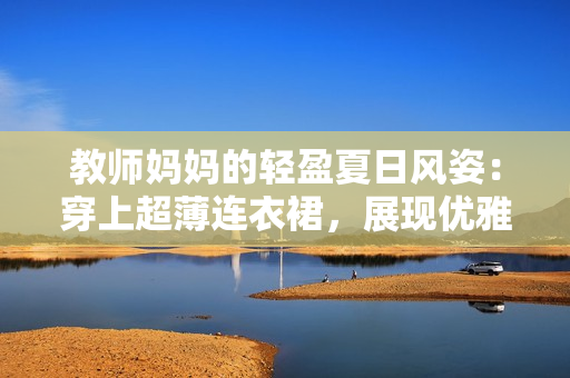 教師媽媽的輕盈夏日風(fēng)姿：穿上超薄連衣裙，展現(xiàn)優(yōu)雅魅力