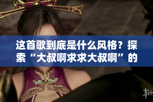 這首歌到底是什么風格?探索“大叔啊求求大叔啊”的音樂風格及歌曲內涵 這首歌到底是什么風格?探索“大叔啊求求大叔啊”的音樂風格及歌曲內涵