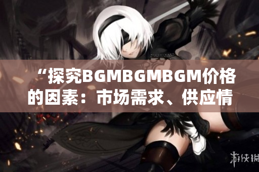 “探究BGMBGMBGM價(jià)格的因素:市場(chǎng)需求、供應(yīng)情況與行業(yè)趨勢(shì)分析” “探究BGMBGMBGM價(jià)格的因素:市場(chǎng)需求、供應(yīng)情況與行業(yè)趨勢(shì)分析”