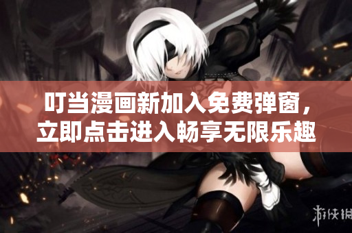 叮當(dāng)漫畫新加入免費(fèi)彈窗，立即點(diǎn)擊進(jìn)入暢享無限樂趣！