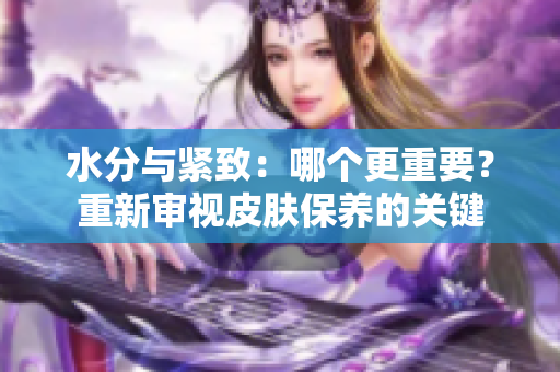 水分與緊致：哪個更重要？重新審視皮膚保養(yǎng)的關(guān)鍵
