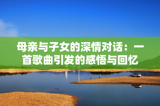 母親與子女的深情對(duì)話：一首歌曲引發(fā)的感悟與回憶