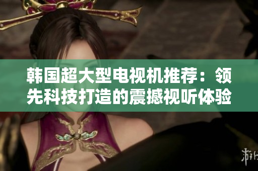 韓國超大型電視機推薦：領(lǐng)先科技打造的震撼視聽體驗