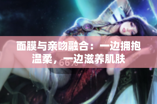面膜與親吻融合：一邊擁抱溫柔，一邊滋養(yǎng)肌膚