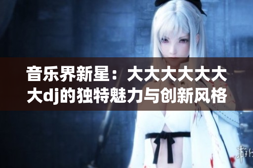 音樂(lè)界新星：大大大大大大大dj的獨(dú)特魅力與創(chuàng)新風(fēng)格