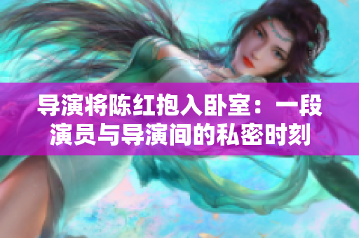 導(dǎo)演將陳紅抱入臥室：一段演員與導(dǎo)演間的私密時(shí)刻