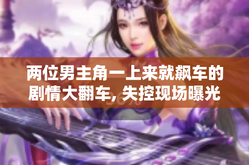 兩位男主角一上來就飆車的劇情大翻車, 失控現(xiàn)場曝光!