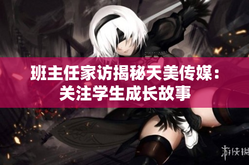 班主任家訪揭秘天美傳媒：關(guān)注學生成長故事