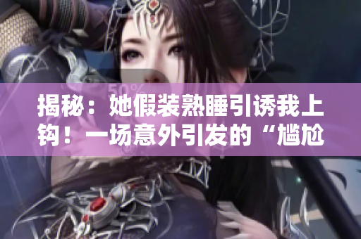 揭秘：她假裝熟睡引誘我上鉤！一場意外引發(fā)的“尷尬”瞬間揭露心機深處