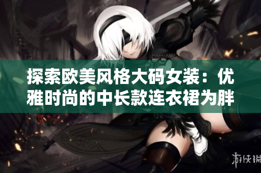探索歐美風(fēng)格大碼女裝：優(yōu)雅時尚的中長款連衣裙為胖MM打造獨(dú)特魅力