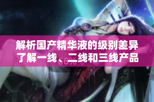解析國產(chǎn)精華液的級別差異了解一線、二線和三線產(chǎn)品之間的區(qū)別