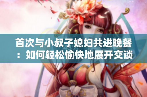 首次與小叔子媳婦共進(jìn)晚餐：如何輕松愉快地展開交談