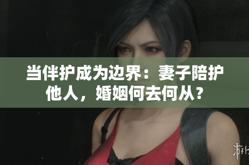 當(dāng)伴護(hù)成為邊界:妻子陪護(hù)他人,婚姻何去何從? 當(dāng)伴護(hù)成為邊界:妻子陪護(hù)他人,婚姻何去何從?