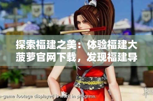 探索福建之美：體驗(yàn)福建大菠蘿官網(wǎng)下載，發(fā)現(xiàn)福建導(dǎo)航的精彩之處
