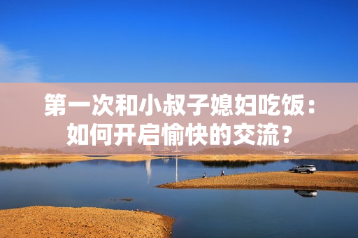 第一次和小叔子媳婦吃飯:如何開啟愉快的交流? 第一次和小叔子媳婦吃飯:如何開啟愉快的交流?
