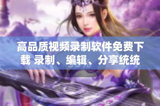 高品質(zhì)視頻錄制軟件免費下載 錄制、編輯、分享統(tǒng)統(tǒng)搞定!