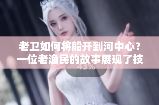 老衛(wèi)如何將船開到河中心？一位老漁民的故事展現(xiàn)了技巧與勇氣