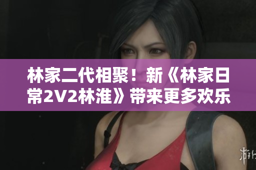 林家二代相聚！新《林家日常2V2林淮》帶來(lái)更多歡樂(lè)親情！