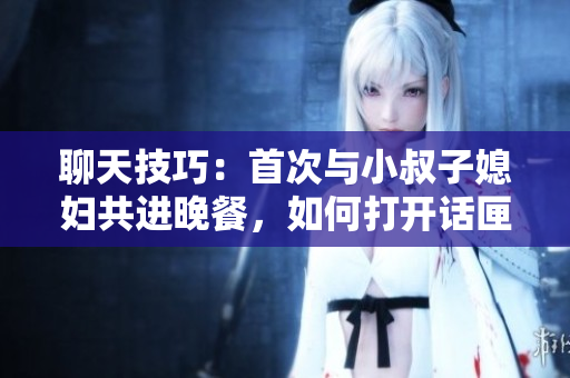 聊天技巧：首次與小叔子媳婦共進晚餐，如何打開話匣